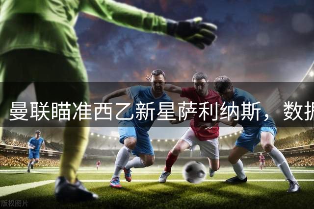 曼联瞄准西乙新星萨利纳斯，数据驱动引援策略再显威力