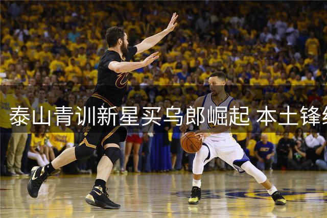 泰山青训新星买乌郎崛起 本土锋线新势力获唐田重点培养