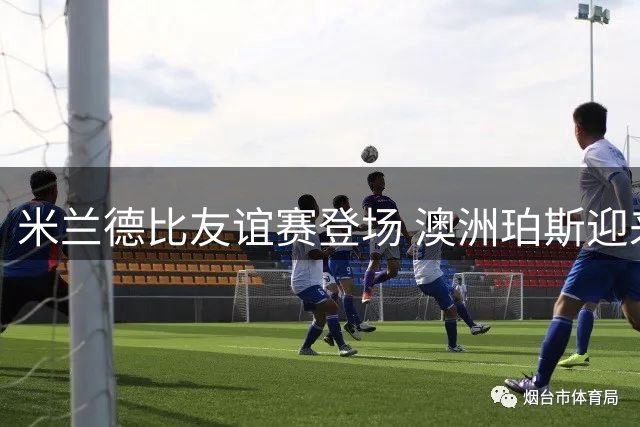 米兰德比友谊赛登场 澳洲珀斯迎来双雄对决